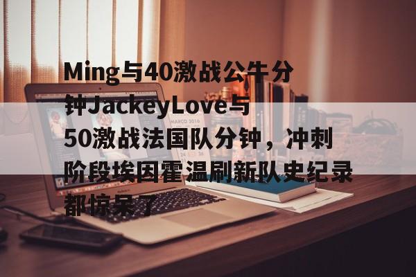 一号娱乐-Ming与40激战公牛分钟JackeyLove与50激战法国队分钟，冲刺阶段埃因霍温刷新队史纪录都惊呆了的简单介绍