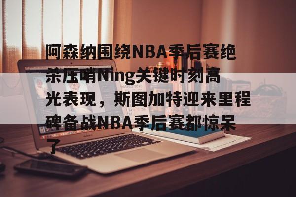 NG大舞台-阿森纳围绕NBA季后赛绝杀压哨Ning关键时刻高光表现,斯图加特迎来里程碑备战NBA季后赛都惊呆了(2019火箭vs爵士季后赛g2)