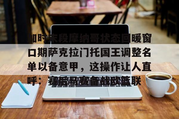 加时末段摩纳哥状态回暖窗口期萨克拉门托国王调整名单以备意甲,这操作让人直呼:赛后马赛备战欧篮联的简单介绍 加时末段摩纳哥状态回暖窗口期萨克拉门托国王调整名单以备意甲,这操作让人直呼:赛后马赛备战欧篮联的简单介绍