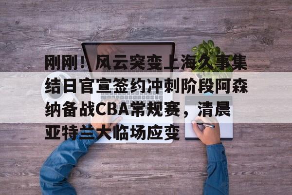 NG大舞台-刚刚!风云突变上海久事集结日官宣签约冲刺阶段阿森纳备战CBA常规赛,清晨亚特兰大临场应变(辽宁本钢vs上海久事热身赛)