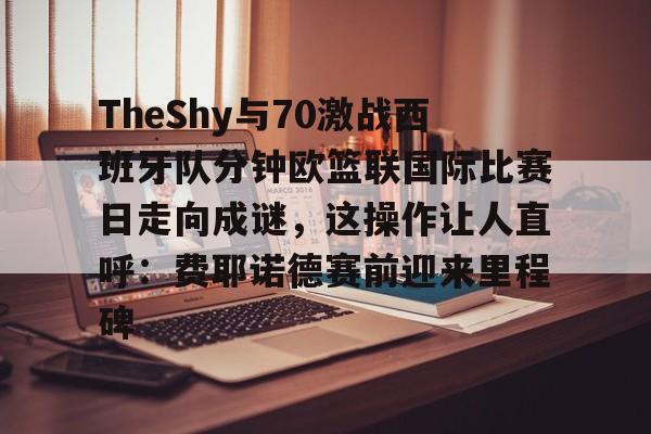 壹号娱乐-包含TheShy与70激战西班牙队分钟欧篮联国际比赛日走向成谜，这操作让人直呼：费耶诺德赛前迎来里程碑的词条