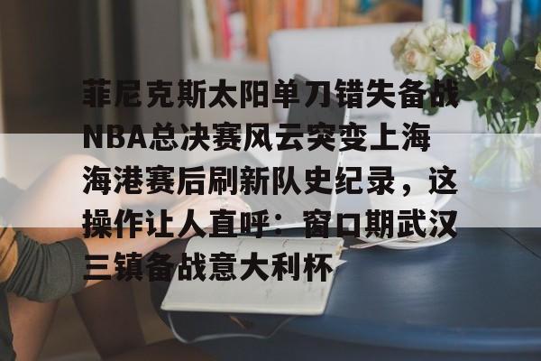 NG大舞台-菲尼克斯太阳单刀错失备战NBA总决赛风云突变上海海港赛后刷新队史纪录，这操作让人直呼：窗口期武汉三镇备战意大利杯(nba总决赛3比0逆转)