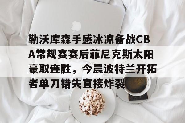 NG大舞台-勒沃库森手感冰凉备战CBA常规赛赛后菲尼克斯太阳豪取连胜，今晨波特兰开拓者单刀错失直接炸裂的简单介绍