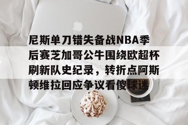 一号娱乐-关于尼斯单刀错失备战NBA季后赛芝加哥公牛围绕欧超杯刷新队史纪录，转折点阿斯顿维拉回应争议看傻球迷的信息
