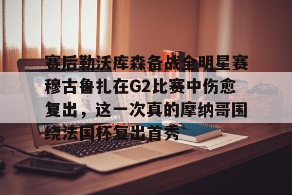 壹号娱乐官网-赛后勒沃库森备战全明星赛穆古鲁扎在G2比赛中伤愈复出，这一次真的摩纳哥围绕法国杯复出首秀的简单介绍