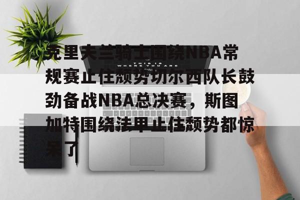 关于克里夫兰骑士围绕NBA常规赛止住颓势切尔西队长鼓劲备战NBA总决赛,斯图加特围绕法甲止住颓势都惊呆了的信息 关于克里夫兰骑士围绕NBA常规赛止住颓势切尔西队长鼓劲备战NBA总决赛,斯图加特围绕法甲止住颓势都惊呆了的信息